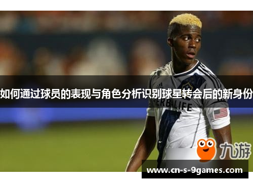 如何通过球员的表现与角色分析识别球星转会后的新身份 如何通过球员的表现与角色分析识别球星转会后的新身份