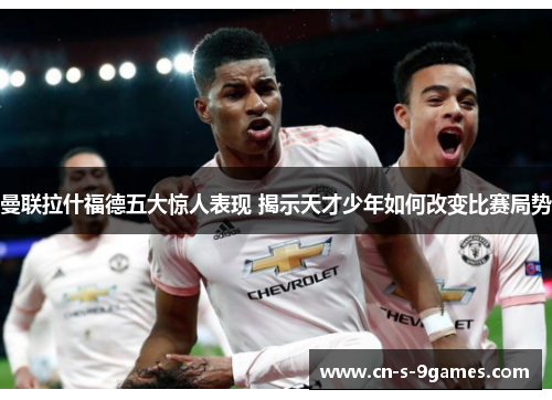 曼联拉什福德五大惊人表现 揭示天才少年如何改变比赛局势 曼联拉什福德五大惊人表现 揭示天才少年如何改变比赛局势