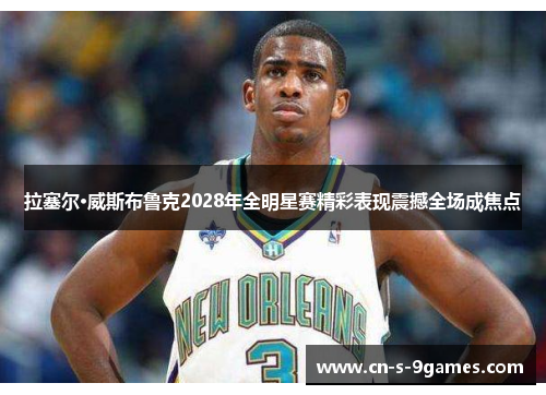 拉塞尔·威斯布鲁克2028年全明星赛精彩表现震撼全场成焦点 拉塞尔·威斯布鲁克2028年全明星赛精彩表现震撼全场成焦点