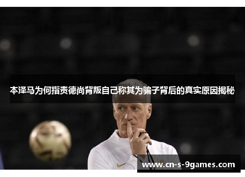 本泽马为何指责德尚背叛自己称其为骗子背后的真实原因揭秘