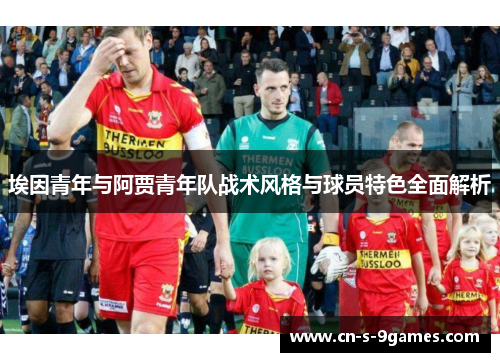 埃因青年与阿贾青年队战术风格与球员特色全面解析 埃因青年与阿贾青年队战术风格与球员特色全面解析
