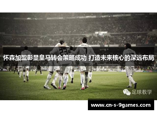 怀森加盟彰显皇马转会策略成功 打造未来核心的深远布局