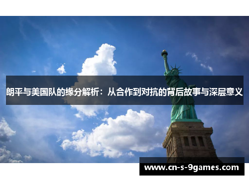 朗平与美国队的缘分解析:从合作到对抗的背后故事与深层意义 朗平与美国队的缘分解析:从合作到对抗的背后故事与深层意义