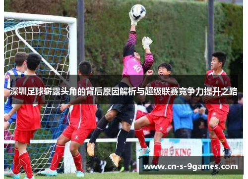 深圳足球崭露头角的背后原因解析与超级联赛竞争力提升之路 深圳足球崭露头角的背后原因解析与超级联赛竞争力提升之路