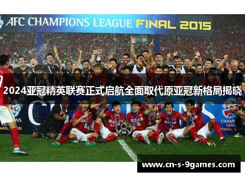 2024亚冠精英联赛正式启航全面取代原亚冠新格局揭晓 2024亚冠精英联赛正式启航全面取代原亚冠新格局揭晓