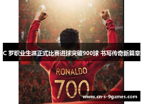 C 罗职业生涯正式比赛进球突破900球 书写传奇新篇章 C 罗职业生涯正式比赛进球突破900球 书写传奇新篇章