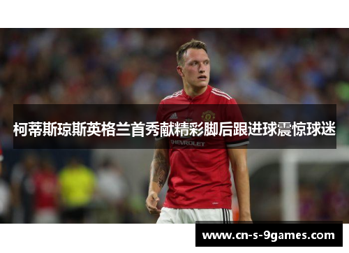 柯蒂斯琼斯英格兰首秀献精彩脚后跟进球震惊球迷 柯蒂斯琼斯英格兰首秀献精彩脚后跟进球震惊球迷