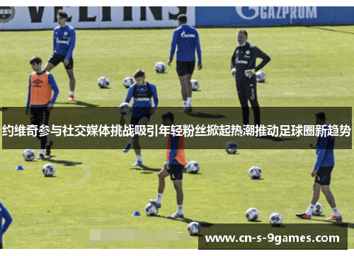 约维奇参与社交媒体挑战吸引年轻粉丝掀起热潮推动足球圈新趋势 约维奇参与社交媒体挑战吸引年轻粉丝掀起热潮推动足球圈新趋势